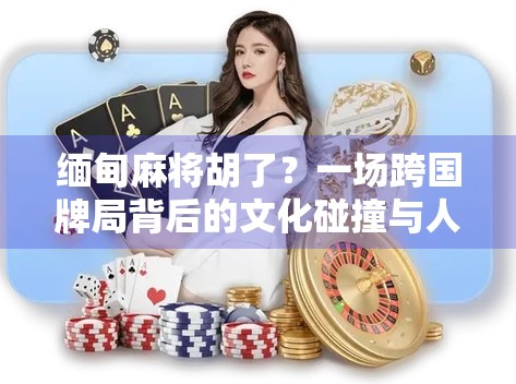 缅甸麻将胡了？一场跨国牌局背后的文化碰撞与人性闪光