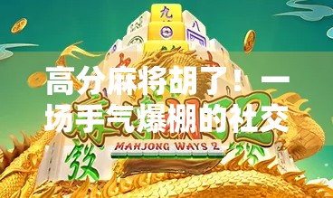 高分麻将胡了！一场手气爆棚的社交奇迹，竟让我在朋友圈封神！